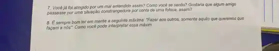 7. Você já foi atingido por um assim? Como você se sentiu? Gostaria que algum amigo
passasse por uma situação constrangedora por conta de uma fofoca, assim?
8. É sempre bom ter em mente a máxima. "Fazer aos outros,somente aquilo que queremos que
façam a nós". Como você pode interpretar essa máxim