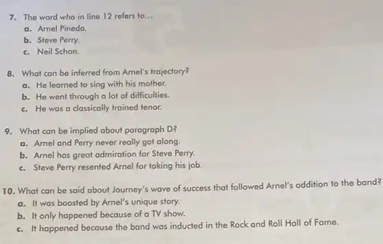 7. The word who in line 12 refers to __
a. Arnel Pineda
b. Steve Perry.
c. Neil Schon.
8. What can be inferred from Arnel's trajectory?
a. He learned to sing with his mother.
b. He went through a lot of difficulties.
c. He was a classically trained tenor.
9. What can be implied about paragraph D?
a. Arnel and Perry never really got along.
b. Arnel has great admiration for Steve Perry.
c. Steve Perry resented Arnel for taking his job.
10. What can be said about Journey's wave of success that followed Arnel's addition to the band?
a. It was boosted by Arnel's unique story.
b. It only happened because of a TV show.
c. It happened because the band was inducted in the Rock and Roll Hall of Fame.