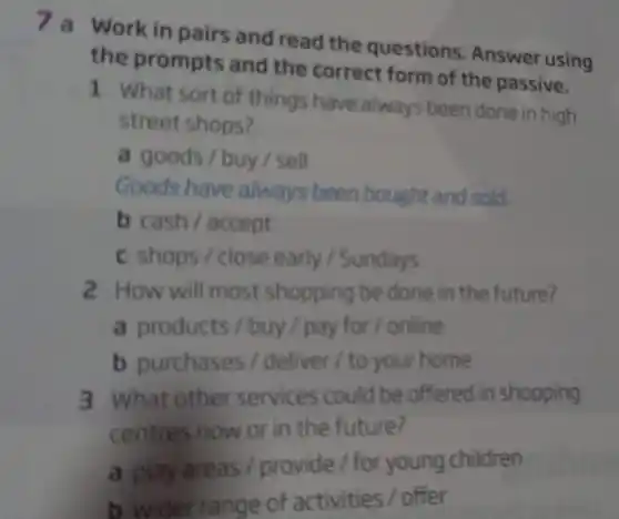 7 a Work in pairs and read the questions. Answer using
the prompts and the correct form of the passive.
1 What sort of things have always been done in high
street shops?
a goods / buy/sell
Goods have always been bought and sold
b cash/accept
c shops/close early / Sundays
2 How will most shopping be done in the future?
a products/buy / pay for/online
b purchases / deliver / to your home
3 What other services could be offered in shopping
centres now or in the future?
a play areas provide / for young children
b wider range of activities / offer