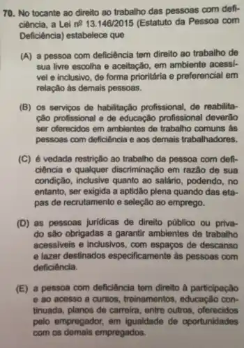 70. No tocante ao direito ao trabalho das pessoas com defi-
ciência, a Lei n^013.146/2015 (Estatuto da Pessoa com
Deficiência)estabelece que
(A) a pessoa com deficiência tem direito ao trabalho de
sua livre escolha e aceitação, em ambiente acessí-
vel e inclusivo, de forma prioritária e preferencial em
relação às demais pessoas.
(B) os serviços de habilitação profissional, de reabilita-
cão profissional e de educação profissional deverão
ser oferecidos em ambientes de trabalho comuns às
pessoas com deficiência e aos demais trabalhadores.
(C) é vedada restrição ao trabalho da pessoa com defi-
ciência e qualquer discriminação em razão de sua
condição, inclusive quanto ao salário , podendo, no
entanto, ser exigida a aptidão plena quando das eta-
pas de recrutamento e seleção ao emprego.
(D) as pessoas jurídicas de direito público ou priva-
do são obrigadas a garantir ambientes de trabalho
acessiveis e inclusivos, com espaços de descanso
e lazer destinados especificamente às pessoas com
deficiência.
(E) a pessoa com deficiência tem direito à participação
e ao acesso a cursos , treinamentos , educação con-