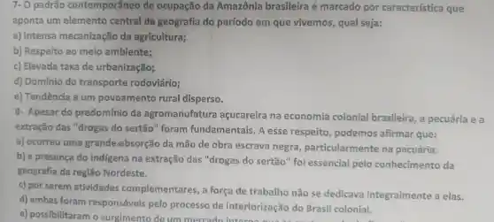 7.0 padrão contemporâneo de ocupação da Amazônia brasileira e marcado por característica que
aponta um elemento central da geografia do período em que vivemos , qual seja:
a)Intensa mecanização da agricultura;
b)Respeito ao meio ambiente;
C)Elevada taxa de urbanização;
d)Domínio do transporte rodoviário;
e)Tendencia a um povoamento rural disperso.
8.Apesar do predomínio da agromanufatura açucareira na economia colonial brasileira , a pecuária ea
extração das "drogas do sertão''foram fundamentais - A esse respeito , podemos afirmar que:
a)ocorreu uma grande/absorção da mão de obra escrava negra particularmente na pecuária.
b) a presença do indigena na extração das "drogas do sertão " foi essencial pelo conhecimento da
geografia da região Nordeste.
c) por serem atividades complementares , a força de trabalho não se dedicava integralmente a elas.
d)ambas foram responsáveis pelo processo de interiorização do Brasil colonial.
e)possibilitaram o surgimento de um mercado Intertorização do Brasil colonial.