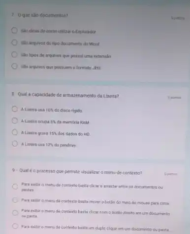 7-0 que são documentos?
Salo dicas de como utilizar o Explorador.
Sáo arquivos do tipo documento do Word.
Salo tipos de arquivos que possui uma extens:30
) Sao arquivos que possuem o formato JPG
8-Qual a capacidade de armazenamento da Lixeira?
A Lixeira usa 10%  do disco rigido.
A Lixeira ocupa 5%  da memoria RAM.
A Lixeira grava 15%  dos dados do HD
A Lireira usa 12%  do pendrive.
9. Qual é o processo que permite visualizar o menu de contexto?
Para exibir o menu de contexto basta clicar e arrastar entre os documentos ou
pastas.
Para exibit o menu de contexto basta mover o botǎo do meio do mouse para cima.
Para exbir o menu de contexto basta clicar com o botão diresto em um documento
ou pasta
Para exibir o menu de contexto basta um duplo clique em um documento ou pasta
5 pontos
5 portos
5 pontos