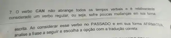 7.0 verbo CAN não abrange todos os tempos verbais e é relativamente
considerado um verbo regular , ou seja sofre poucas mudanças em sua forma
escrita Ao considerar esse verbo no PASSADO e em sua forma AFIRMATIVA,
analise a frase a seguir e escolha a opção com a tradução correta: