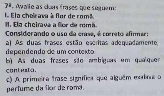 72. Avalie as duas frases que seguem:
I. Ela cheirava à flor de romã.
II. Ela cheirava a flor de romã.
Considerando o uso da crase , é correto afirmar:
a) As duas frases estão escritas adequadamente,
depende do de um contexto.
b) As duas frases são ambíguas em qualquer
contexto.
c) A primeira frase significa que alguém exalava o
perfume da flor de romã.