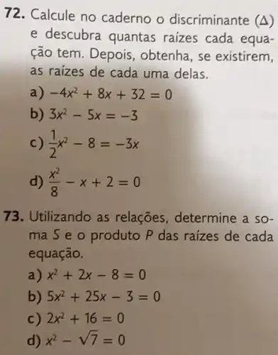 72. Calcule no caderno o discriminante (Delta )
e descubra quantas raizes cada equa-
ção tem. Depois , obtenha, se existirem,
as raizes de cada uma delas.
a) -4x^2+8x+32=0
b) 3x^2-5x=-3
C) (1)/(2)x^2-8=-3x
d) (x^2)/(8)-x+2=0
73.Utilizando as relações, determine a so-
mas e o produto P das raizes de cada
equação.
a) x^2+2x-8=0
b) 5x^2+25x-3=0
c) 2x^2+16=0
d) x^2-sqrt (7)=0