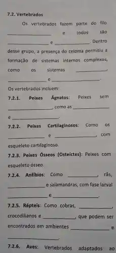 7.2. Vertebrados
Os vertebrados fazem parte do filo
__ e todos são
__ e __ . Dentro
desse grupo, a presença do celoma permitiu a
formação de sistemas internos complexos,
como os sistemas __
__ e __ .
7.2.1. Peixes Ágnatos: Peixes sem
__ , como as __
e __ .
7.2.2. Peixes Cartilaginosos Como os
__ e __ , com
esqueleto cartilaginoso.
7.2.3. Peixes osseos (Osteíctes): Peixes com
esqueleto ósseo.
7.2.4. Anfibios : Como __ rãs,
__ e salamandras com fase larval
__ e __
.
7.2.5. Répteis:Como cobras, __
crocodilianos e __ que podem ser
encontrados em ambientes __ e
__
7.2.6. Aves Vertebrados adaptados ao