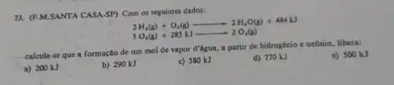 73. (F.M.SANTA CASA-SP) Com os seguintes dados:
2H_(3)(g)+O_(2)(g)arrow 2H_(2)O(g)+484kJ
3O_(1)(g)+285kJarrow 2O_(2)(g)
calcula-se que I formação de um mol de vapor d'agua, a partir de hidrogénio e ozônio, libera:
c) 500 kJ
a) 200 kJ
b) 290 kJ
c) 580 kJ
d) 770 kJ