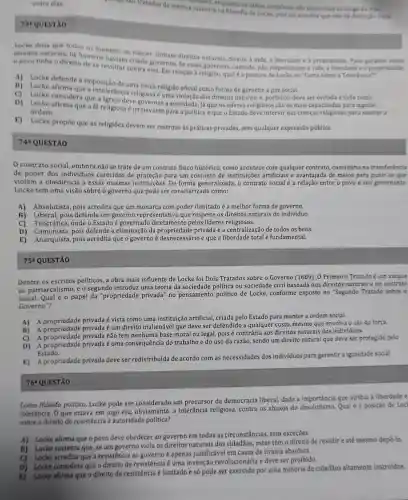 73 QUESTAO
manamo, enquanto as idelas complexas sho adquindas so longo da vida.
maneira na filosofla de Locke, pois ele acredita que nào há distinctio clara
Locke dizia que todos os homens
direitos naturais, os homens having nascer tinham direitos naturais direito à vida, a liberdade e a propriedade. Para
povo tinha o direito de se revoltar contra eles. Emis.Se esses governos. Se esses governos, contudo, não respeltassem a vida, a liberdade e a pro
A) Locke defende a imposição de uma única religião oficial como forma de garantir a paz social.
i) Locke afirmaque a Intolerância religiosa é uma violação dos direitos naturais e, portanto, deve ser evitada a todo custo.
D) Locke fe religiosa birovernar a sociedade, já que os lideres religiosos são os mais capacitados para legislar.
ordem ordem afirma que a fé religiosa é irrelevante para a politica e que o Estado deve intervir nas crenças religiosas para manter a
E) Locke propoe que as religiōes devem ser restritas as práticas privadas, sem qualquer expressão pública.
74 QUESTÃO
contrato social embora nǎo se trate de um contrato fisico histórico, como acontece com qualquer contrato consistiria na transferêncla
de poder dos individuos carecidos de para um conjunto de instituições artificiais e avantajada de meios para punir os que
violam a obediência a essas mesmas instituições . De forma generalizada, 0 contrato social entre o povo e seu governante.
Locke tem uma visão sobre o governo que pode ser caracterizada como:
A) Absolutista, pois acredita que um monarca com poder ilimitado é a melhor forma de governo.
B) Liberal, pois defende um governo que respeite os direitos naturais do indivíduo.
C) Teocrática, onde o Estado diretamente pelos lideres religiosos.
D) Comunista, pois defende a eliminação da privada e a centralização de todos os bens.
E) Anarquista, pois acredita que o governo é desnecessário e que a liberdade total é fundamental.
75 QUESTÃO
Dentre políticos, a obra mais influente de Locke foi Dois Tratados sobre o Governo (1689)O Primeiro Tratado é um ataque
ao patriarcalismo, e o segundo introduz uma teoria da sociedade política ou sociedade civil baseada nos direitos naturais e no contrato
social. Qual é o papel da "propriedade privada no pensamento político de Locke, conforme exposto no "Segundo Tratado sobre o
Governo"?
A)privada é vista como uma instituição artificial, criada pelo Estado para manter a ordem social.
B) A propriedade privada é um direito inalienável que deve ser defendido a qualquer custo mesmo que envolva o uso da força.
C)privada não tem nenhuma base moral ou legal,pois é contrária aos direitos naturais dos indivíduos.
D) A propriedade privada é uma consequência do trabalho e do uso da razão, sendo um direito natural que deve ser protegido pelo
Estado.
E) A propriedade privada deve ser redistribuída de acordo com as necessidades dos individuos para garantir a igualdade social.
76 QUESTÃO
Como filósofo politico Locke pode ser considerado um precursor da democracia liberal, dada a importância que atribui à liberdade e
tolerância. O que estava em jogo era, obviamente,a tolerância religiosa,contra os abusos do Qual é a posição đe Loc
sobre o direito de resistêncía à autoridade política?
A) Locke afirma que o povo deve obedecer ao governo em todas as circunstâncias, sem exceçóes.
B) Locke sustenta que se um governo viola os direitos naturais dos cidadãos, estes têm o direito de resistir e até mesmo depô-la
C) Locke acredita que a resistência ao governo é apenas justificável em casos de tirania absoluta.
D) Locke considera que o direito de resistência é uma invenção revolucionária e deve ser proibido.
Locke afirma que o direito de resistência é limitado e só pode ser exercido por uma minoria de cidadãos altamente instruidos.
