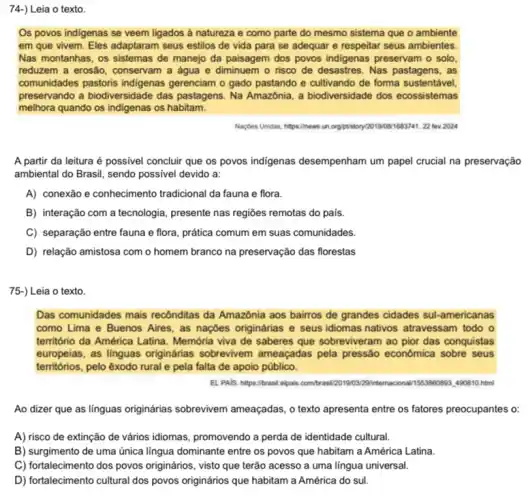 74-) Leia o texto.
Os povos indigenas se veem ligados à natureza e como parte do mesmo sistema que o ambiente
em que vivem. Eles adaptaram seus estilos de vida para se adequar e respeitar seus ambientes.
Nas montanhas, os sistemas de manejo da paisagem dos povos indigenas preservam o solo
reduzem a erosão, conservam a água e diminuem - risco de desastres . Nas pastagens, as
comunidades pastoris indigenas gerenciam o gado pastando e cultivando de forma sustentável
preservando a biodiversidade das pastagens. Na Amazônia, a biodiversidade dos ecossistemas
melhora quando os indigenas os habitam.
Naçbes Unidas, htps://hews.un orgintistory/20190041683741. 22 lev 2024
A partir da leitura é possivel concluir que os povos indigenas desempenham um papel crucial na preservação
ambiental do Brasil, sendo possivel devido a:
A) conexão e conhecimento tradicional da fauna e flora.
B) interação com a tecnologia, presente nas regiōes remotas do pais.
C) separação entre fauna e flora, prática comum em suas comunidades.
D) relação amistosa com o homem branco na preservação das florestas
75-) Leia o texto.
Das comunidades mais recônditas da Amazônia aos bairros de grandes cidades sul-americanas
como Lima e Buenos Aires, as naçbes originárias e seus idiomas nativos atravessam todo o
território da América Latina Memória viva de saberes que sobreviveram ao pior das conquistas
europeias, as linguas originárias sobrevivem ameaçadas pela pressão econômica sobre seus
territórios, pelo exodo rural e pela falta de apoio público.
EL PAIS. hitps:/brasil elpais combraw/20190329intemacional 115588098490810 html
Ao dizer que as linguas originárias sobrevivem ameaçadas, o texto apresenta entre os fatores preocupantes o:
A) risco de extinção de vários idiomas, promovendo a perda de identidade cultural.
B) surgimento de uma única língua dominante entre os povos que habitam a América Latina.
C) fortalecimento dos povos originários, visto que terão acesso a uma lingua universal.
D) fortalecimento cultural dos povos originários que habitam a América do sul.