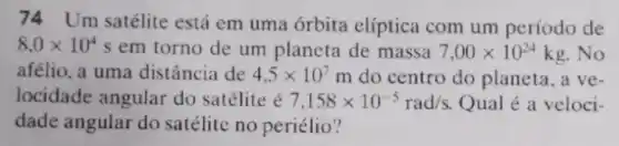 74 Um satélite está em uma órbita elíptica com um período de
8,0times 10^4 em torno de um planeta de massa 7,00times 10^24kg . No
afélio, a uma distância de 4,5times 10^7m do centro do planeta, a ve-
locidade angular do satélite é 7,158times 10^-5rad/s Qual é a veloci-
dade angular do satélite no periélio?