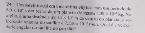 74 Um satélite está em uma órbita elíptica com um período de
8,0times 10^4
s em torno de um planeta de massa
7,00times 10^24kg .No
afélio, a uma distância de 4,5times 10^7
m do centro do planeta, a ve-
locidade angular do satélite é
7,158times 10^-5rad/s Qual é a veloci-
dade angular do satélite no periélio?