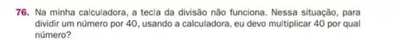 76. Na minha calculadora , a tecla da divisão não funciona. Nessa situação , para
dividir um número por 40, usando a calculadora , eu devo multiplicar 40 por qual
número?