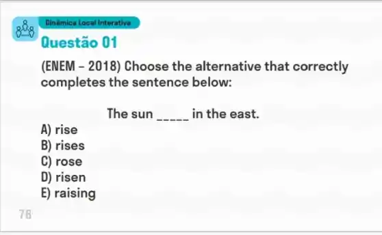 76
Questão 01
(ENEM - 2018) Choose the alternative that correctly
completes the sentence below:
The sun __ in the east.
A) rise
B) rises
C) rose
D) risen
E) raising