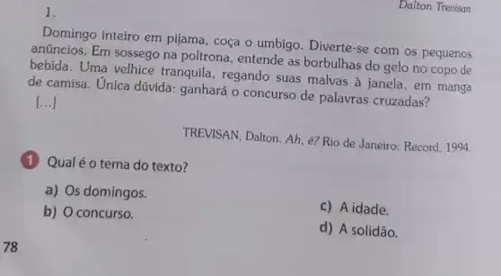 78
1.
Domingo inteiro em pijama, coça o umbigo. Diverte-se com os pequenos
anúncios. Em sossego na poltrona, entende as borbulhas do gelo no copo de
bebida. Uma velhice tranquila, regando suas malvas à janela , em manga
de camisa. Unica dúvida: ganhará 0 concurso de palavras cruzadas?
[...]
TREVISAN, Dalton. Ah e? Rio de Janeiro : Record, 1994.
(1) Qualéo tema do texto?
a) Os domingos.
b) O concurso.
c) A idade.
d) A solidão.
Dalton Trevisan