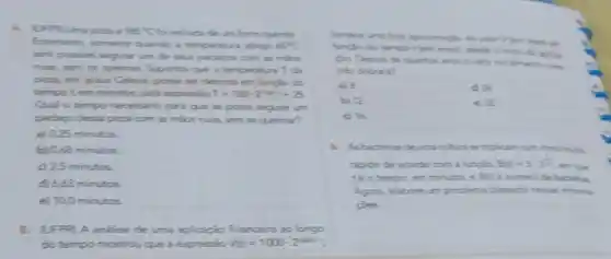 785^circ C	Querne
Entretanto, somente quendo a temperature atinge 65^circ C
sed poniuel segurar um de seus pedagas com as milos
muas, sem se quemer Suporthe que a temperature T đi
pizza, em graus Celbus posses ser descrite em functio do
tempot em minutos pela expressic T=160-2^-18+1+25
Qual o tempo necessaric para que se possia segurar um
pedago desa piza com as milos muan, sem se queimer?
a) 0.25 minutos.
b) 0,58 minutos
c) 2.5 minutos.
d) 6,53 minutos
e) 10,0 minutos
5.(UFFR) A analise de uma aplicaçio financeire ao longo
do tempo mostrou que a expressio V_(2)=1000-2^0000
do valor Viem read on
the ipico
a) 8
b) 12	e) 32
dit
1. Asbacteras deuma culture se triplican num rithic multe
tipido de acondo com a funcio B(x)=5cdot 3^(1)/(2)
em que
téo tempo, em minutos, e Bit o numero de badiras.
Agora, elabore um problema baseado nersas informa-
coes