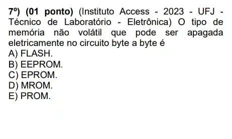 79 (01 ponto) (Instituto Access - 2023 - UFJ -
Técnico de Laboratório -Eletrônica) O tipo de
memória não voláti que pode ser apagada
eletricamente no circuito byte a byte é
A) FLASH.
B) EE PROM.
C) EPR OM
D) MROM.
E) PROM.