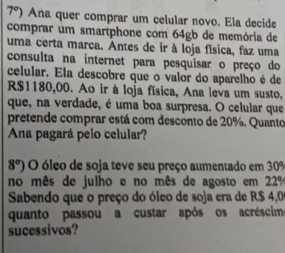 79) Ana quer um celular novo . Ela decide
comprar um smartphone com 64gb de memória de
uma certa marca . Antes de ir a loja fisica, faz uma
consulta na internet para pesquisar o preço do
celular.Ela descobre que o aparelho é de
R 1180,00 . Áo ir à loja fisica, Ana leva um susto.
que, na verdade , é uma boa surpresa . O celular que
pretende comprar está còm desconto de 20%  Quanto
Ana pagará pelo celular?
8^circ )0 óleo de soja teve seu preço aumentado em 30% 
no mês de julho e no mes de agosto em 22% 
Sabendo que o preço do óleo de soja era de R 4,0
quanto passou a custar após os acréscim
sucessivos?