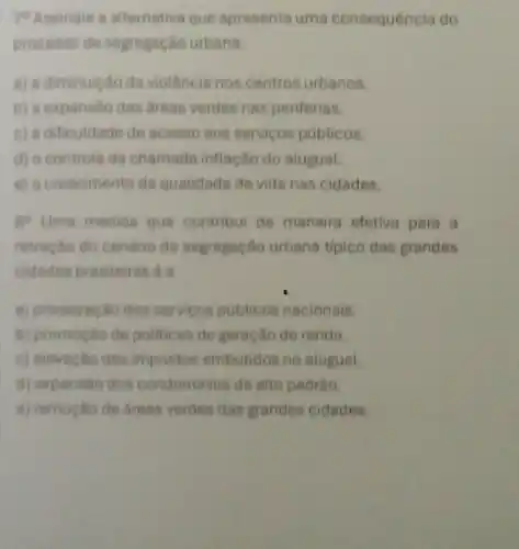 79 Assinale a alternative que apresenta uma consequência do
processo de segregação urbana:
a) a diminuicao da violência nos centros urbanos.
b) a expansão das areas verdes nas periferias.
c) a dificuldade de acesso aos servicos publicos.
d) o controle da chamada inflação do aluguel.
e) o crescimento da qualidade de vida nas cidades.
go Uma medida que contribui de maneira efetiva para a
retração do cenário de segregação urbana tipico das grandes
cidades brasileiras é a
a) privatização dos servicos publicos nacionais.
b) promoção de politicas de geração de renda.
c) elevação dos impostos embutidos no atuguel.
d) expansôo dos condominios de alto padrâo.
a) remocao de areas verdes das grandes cidades.