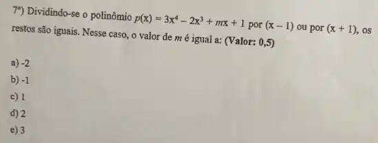 79) Dividindo-se o polinômio p(x)=3x^4-2x^3+mx+1por(x-1) ou por (x+1) . os
restos são iguais. Nesse caso, o valor de mé igual a:(Valor: 0,5)
a) -2
b) -1
c) 1
d) 2
e) 3