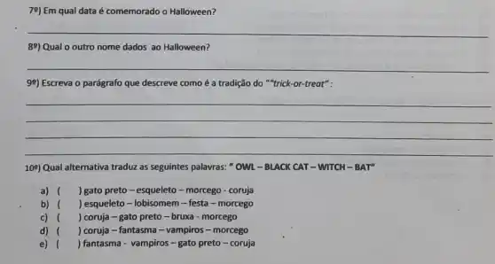 79) Em qual data é comemorado o Halloween?
__
89) Qual o outro nome dados ao Halloween?
__
99) Escreva o parágrafo que descreve como é a tradição do "trick -or-treat":
__
109) Qual alternativa traduz as seguintes palavras:OWL-BLACK CAT-WITCH - BAT"
a)	) gato preto -esqueleto-morcego - coruja
b) ) esqueleto - lobisomem - festa-morcego
c) ( ) coruja - gato preto -bruxa - morcego
d) () coruja - fantasma - vampiros-morcego
e) () fantasma - vampiros-gato preto-coruja