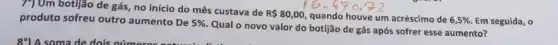 790m botijão de gás no início do mês custava de
R 80,00 quando houve um acréscimo de 6,5%  Em seguida, o produto sofreu outro aumento De 5% 
Qual o novo valor do botijão de gás após sofrer esse aumento?