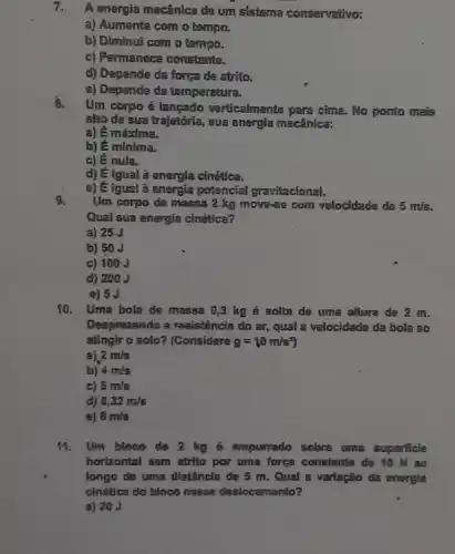 7.
A energia mecânica de um sistema conservativo:
a) Aumenta com o tempo.
b) Diminui com o tempo.
c) Permanece constante.
d) Depende da força de atrito.
e) Depende da temperatura.
3.
Um corpo é langado verticalmente para cima. No ponto mais
alto de sua trajetória., sua energia mecânica:
a) 6 máxima.
b) là minima.
c) lẽ nula.
d) E Igual à energla cinética.
c) lẽ igual a energia potencial gravitacional.
9.
Um corpo de massa 2 kg move-se com velocidade de 5m/s.
Qual sua energia cinética?
a) 25 J
b) 50 J
c) 100J
d) 200J
e) 5 J
10. Uma bola de massa 0,3 kg é solta de uma altura de 2 m.
Desprezando a resistência do ar, qual a velocidade da bola 30
atinglr o solo? (Considere g=10m/s^2
a). 2m/s
b) 4m/s
c) 5m/s
d) 6,32m/s
e) 8m/s
Um bloco de 2 kg 6 empurrado sobre uma superficie
horizontal sam strito por uma força constante de 10 N ao
longo de uma distância de 5 m. Qual a varlação da energia
cinética do bloco nosse deslocamento?
a) 20 J