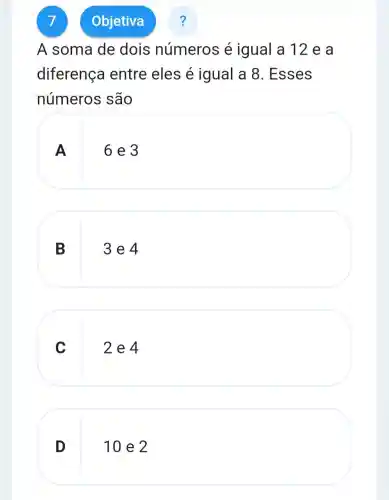 7
A soma de dois números é igual a 12 e a
diferença entre eles é igual a 8 . Esses
números são
A
6 e 3
B
3 e 4
C
2e4
D
10 e 2