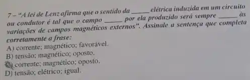 7-"Alei de Lenzafirma que o sentido da __
elétrica induzida em um circuito
ou condutor é tal que o campo __ por ela produzido será sempre __ as
variaçães de campos magnéticos externos". Assinale a sentençu que completa
corretamente a frase:
A) corrente; magnético; favorável.
B) tensão; magnético; oposto.
(1) corrente; magnético; oposto.
D) tensão; elétrico; igual.