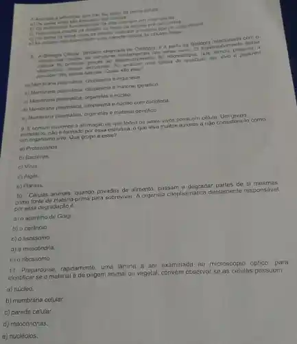 7.Assinale a afimacio gue nào faz parte da teoria colular
a) Os formados por celulas
b) Os fenomenos fundamentals da vida ocorrem em nivel
c) Toda coluta results da divisilo ou fustio de celulas pré-existentes.
d) Em todos os seres vivos as celulas realizam o mesmo tipo de cicio celular
e) As colutas-mile transmitem suas caracteristicas as células -filhas..
8. A Biologia Celular, tambem chamada de Citologia, 6 a parte da Biologia relacionada com o
estudo das celulas, as estruturas dos seres vivos. O desenvolvimento dessa
foi possivel graças ao desenvolvimento do microscópio, que tornou possivel a
observaçǎ estruturas. Ao analisar uma celula de qualquer ser vivo é possivel
percober três partes basicas. Quais sào clas?
a) Membrana plasmática citoplasma e organelas.
b) Membrana plasmática citoplasma e material genético
c) Membrana plasmática organelas e núcleo.
d) Membrana plasmática citoplasma e núcleo com carioteca.
e) Membrana plasmática organelas e material genético
9. Ecomum ouvirmos a afirmação de que todos os seres vivos possuem célula. Um grupo.
entretanto, nào é formado por essa estrutura, o que leva muitos autores a não considerá-lo como
um organismo vivo. Que grupo é esse?
a) Protozoários.
b) Bactérias.
c) Virus
d) Algas
e) Plantas.
10. Células animais quando privadas de alimento, passam a degradar partes de si mesmas
como fonte de matéria -prima para sobreviver. A organela citoplasmática diretamente responsável
por essa degradação é:
a) o aparelho de Golgi
b) o centríolo.
c) o lisossomo.
d) a mitocôndria.
c) o ribossomo.
11. Preparou-se rapidamente, uma lâmina a ser examinada ao microscópio óptico para
identificar se o material é de origem animal ou vegetal, convém observar se as células possuem
a) núcleo.
b) membrana celular.
c) parede celular.
d) mitocôndrias.
e) nucléolos.