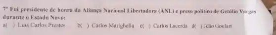 7^circ  Foi presidente de honra da Aliança Nacional Libertadora (ANL) e preso politico de Getilio Vargas
durante o Estado Novo:
() Luis Carlos Prestes
()
Carlos Marighella d)Carlos Lacerda d
() João Goulart