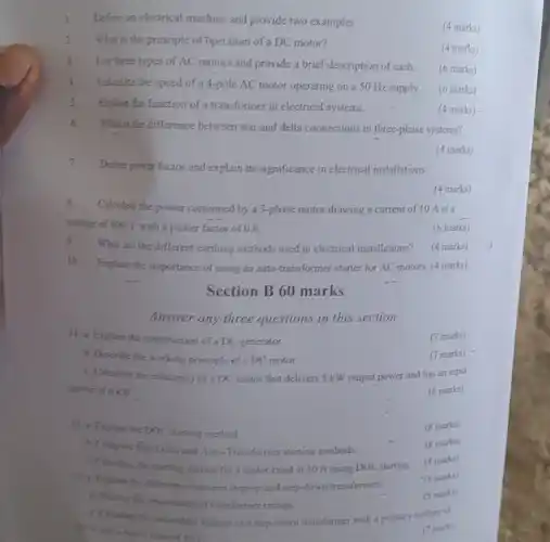 7.
Define power factor and explain its significance in electrical installations.
1. Define an electrical machine and provide two examples.
(4 marks)
2 What is the principle of "uperation of a DC motor?
(4 marks)
3.List three types of AC motors and provide a brief description of each
(6 marks)
4.
Calculate the speed of a 4-pole AC motor operating on a 50 Hz supply
(6 marks)
5.Explain the function of a transformer in electrical systems.
(4 marks)
6.What is the difference between star and delta connections in three-phase systems?
(4 marks)
(4 marks)
8.
Calculate the power consumed by a 3-phase motor drawing a current of 10 A at a
voltage of 400 V with a power factor of 0.8.
(6 marks)
9
What are the different earthing methods used in electrical installations?
(4 marks)
10
Explain the importance of using an auto-transformer starter for AC motors (4 marks)
Section B 60 marks
Answer any three questions in this section
11. a Explain the construction of a DC generator.
(7 marks)
b. Describe the working principle of a DC motor.
(7 marks)
C. Calculate the efficiency of DC motor that delivers 5 kWoutput power and has an input
power of 6 KW.
(6 marks)
(8 marks)
Explain the DOL, starting method
(8 marks)
b. Compare Shar-Della and Auty-Transformer starting methods.
C. Cidolate the starting current for a motor rated at 10 A using DOL starting.
(4 marks)
13. a. Englain the different between step-up and step-down transformers.
(8 marks)
b. Discas the importance of transformer ratings.
(5 marks)
C. Caloulare the scientisty voltage of a step-down transformer with a primary voltage of
and a more's ration a
(7 marks)