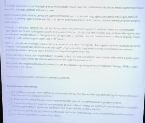 7)
"E notorio tanto que o uso do jargão e uma necessidade insuperdvel dos profissionals de certas dreas quanto que toda a
profissao tem seus proprios termos técnicos
Quem atua em determinado campo do conhecimento lida com um tipo de linguagem a ele pertinente e que pretende
"encurtar caminho", dizere esclarecer com um termo aquilo para o qual sem o termo técnico necessitariamos de uma
frase inteira
Contudo, ha excessos, sempre No caso do ramo jundico, em particular. o abuso é evidente. No raro os chamados
"operadores do Direlito" (advogados juices, procuradores) farem uso de uma terminologia que, embora nào seja técnica.
witualmente, multos desses termos poderiam ser aplicados a qualquer ramo do conhecimento e muito singular, multo
propria e multo estranha para quem nào e "do ramo"
Nao se cuida do uso do jargão; trata se de uma utilização que seria "normal" do idioma patrio, porem, realizada de forma
singular, multo particular, distanciada da linguagem usual A questao e agravada quando se considera que poucas
profissoes precisam tanto da palavra escrita como aquelas ligadas ao Direito
Talvez por isso, a busca pela "originalidade", de parte sobretudo, dos subscritores das peticoes, bem como o gosto pelos
neologismos e por termos em desuso ainda encontrem lugar em nossos foros"
(Disponivel em chippiconhecimentoprates.uol combringuaportuguesaigramatic.-ortografian/9/artigo159583-1 aspa
Acesso em: 3 jun. 2016)
Sobre a linguagem jundica, assinale a alternativa CORRETA
Selecione uma alternativa:
a) 0 vocabulario juridico tem termos de polissemia interna, que sào aqueles que têm um significado na linguagem
corrente e outro na linguagem juridica
b) Ostermos de polissemia externa sào aqueles que têm mais de um significado na linguagem juridica
() O discurso juridico e o conjunto de expressoes as quais o Diretto atribul um significado distinto daquele empregado
pela linguagem comum, bem como aqueles termos de pertinéncia juridica exclusiva
d) Os termos que so tem significado no ambito do Direito sao chamados de termos de pertinencia juridica exclusiva
e) Olatim nào pertence ao vocabulario jundico