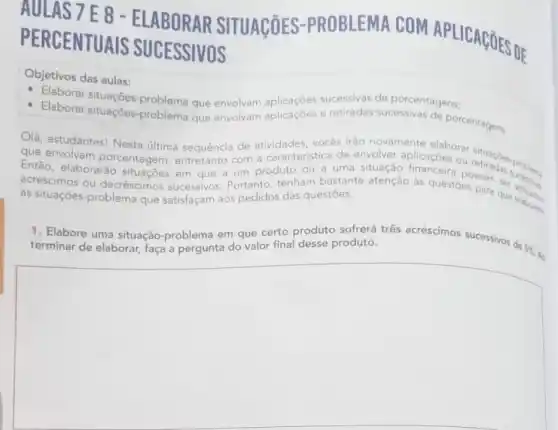 7E8-ELABORAR SITUAGõES-PROBLEMA COM APLICAGõES DE
PERCENTUAIS SUCESSIVOS
Objetivos das aulas:
Elaborar situaçōes -problema que envolvam sucessivas
Elaborar situações problema que envolvam aplicaçōes e de porcentagens.
Olá, estudantes! Nesta última sequência de atividades, vocês irão novamente elaborar retiracles problems
den a caracteristica de envolver aplicaçōes ou
que envolvam porcentagem produto ou a uma situação financeira possam ser
Então, elaborarão em que a as questōes para que aplicadon
as situaçōes-problem que satisfaçam aos pedidos das questōes.
1. Elabore uma situação problema em que certo produto sofrerá três acréscimos sucessivos de três acréscimos successives desk. 5% 
Ao
square