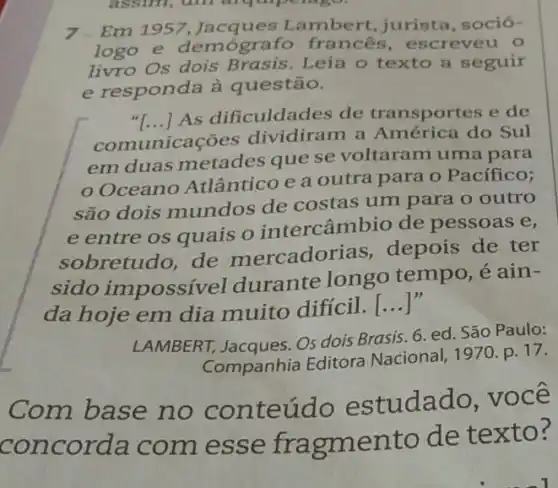 7.Em 1957 Lambert, jurista soció-
logo e demógra fo francês , escreveu o
livro Os dois Brasis. Leia o texto a seguir
e responda à questão.
"[...] As dificuldades de transportes e de
com unicaçōes dividiram a América do Sul
em duas metades que se voltaram uma para
Oceano Atlântico e a outra para o Pacífico;
são dois mundos de costas um para o outro
e entre os quais o intercâmbio de pessoas e,
sobretudo, de mercadorias , depois de ter
sido impossível durante longo tempo, é ain-
da hoje em dia muito difícil.
__
LAMBERT, Jacques. OS dois Brasis. 6. ed São Paulo:
Companhia Editora Nacional, 1970. p. 17.
Com base no conteúd o estudado, você
concor la com esse ento de texto?
assim, am arquipe