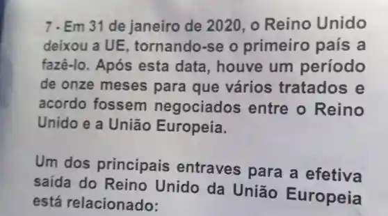 7.Em 31 de janeiro de 2020 , o Reino Unido
deixou a UE tornando se o primeiro país a
fazê-lo . Após esta data , houve um período
de onze meses para que vários tratados e
acordo fossem negociados entre o Reino
Unido e a União Europeia.
Um dos principais entraves para a efetiva
saída do Reino Unido da União
está relacionado: