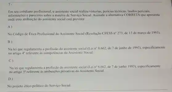 7.
Em seu cotidiano profissional, o assistente social realiza vistorias perícias técnicas , laudos periciais,
informações e pareceres sobre a matéria de Serviço Social Assinale a alternative CORRETA que apresenta
onde essa atribuição do assistente social está prevista:
A)
No Código de Etica Profissional do Assistente Social (Resolução CFESS no 273 , de 13 de março de 1993).
B)
Na lei que regulamenta a profissão do assistente social (Lei n^circ 8.662 de 7 de junho de 1993), especificamente
no artigo 4^circ  referente as competências do Assistente Social.
C)
Na lei que regulamenta a profissão do assistente social (Lei n^circ 8.662 de 7 de junho 1993 ), especificamente
no artigo 5^circ  referente as atribuições privativas do Assistente Social.
D)
No projeto ético -político do Serviço Social.