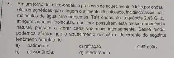 7.Em um forno de micro-ondas, o processo de aquecimento é feito por ondas
eletromagnéticas que atingem o alimento ali colocado , incidindo'assim nas
moléculas de água nele presentes. Tais ondas,de frequência 2,45 GHz,
atingem aquelas moléculas, que , por possuírem esta mesma frequência
natural, passam a vibrar cada vez mais intensamente . Desse modo,
podemos afirmar que o aquecimento descrito é decorrente do seguinte
fenômeno ondulatório:
a) batimento.
c) refração
e) difração
b) ressonância.
d) interferência