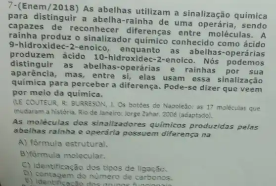 7-(Enem As abelhas utilizam a sinalização química
para distinguir a abelha-rainha de uma operária , sendo
capazes de reconhecer diferenças entre moléculas. A
rainha produz o sinalizador químico conhecido como ácido
9-hidroxidec -2-enoico , enquanto as abelhas -operárias
produz em ácido 10-hidroxide c-2-enoico. Nós podemos
distinguir as abelhas -operárias e rainhas por sua
aparência , mas, entre si elas usam essa sinalização
química para perceber a diferença . Pode-se dizer que veem
por meio da química.
(LE COUTEUR, R BURRESON, J.Os botoes de Napoleão:as 17 moléculas que
mudaram a história Rio de Janeiro: Jorge Zahar, 2006 (adaptado).
As moléculas dos sinalizadores químicos produzidas pelas
abelhas rainha e operária possuem diferença na
A) formula estrutural.
B)formula molecular.
C) identificaçã o dos tipos de ligação.
D) contagem do número de carbonos.
E) identificacão dos nero de carbonos.