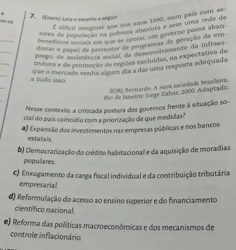 7.(Enem) Leia o excerto a seguir.
E dificil imaginar que nos
1990, num pais red se-
tores da população na pobreza absoluta esem uma aban-
beneficios sociais em que se apoiar, um governo possa
prego, de assistência social, de desenvolvimento
trutura e de promoção de regiōes excluidas, na expectativa de
que o mercado venha algum dia a dar uma resposta adequada
a tudo isso.
SORI, Bernardo. A nova sociedade brasileira.
Rio de Janeiro: Jorge zahar, 2000. Adaptado.
Nesse contexto, a criticada postura dos governos frente a situação so-
cial do país coincidiu com a priorização de que medidas?
a) Expansão dos investimentos nas empresas públicas e nos bancos
estatais.
b) Democratização do crédito habitacional e da aquisição de moradias
populares.
c) Enxugamento da carga fiscal individual e da contribuição tributária
empresarial.
d) Reformulação do acesso ao ensino superior e do financiamento
científico nacional.
e) Reforma das políticas macroeconôn iicas e dos mecanismos de