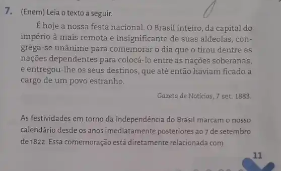 7.(Enem) Leia o texto a seguir.
É hoje a nossa festa nacional. O Brasil inteiro, da capital do
império à mais remota e insignificante de suas aldeolas, con-
grega-se unânime para comemorar o dia que o tirou dentre as
nações dependentes para colocá-lo entre as nações soberanas,
e entregou-lhe os seus destinos, que até então haviam ficado a
cargo de um povo estranho.
Gazeta de Notícias, 7 set. 1883.
As festividades em torno da independência do Brasil marcam o nosso
calendário desde os anos imediatamente posteriores ao 7 de setembro
de1822. Essa comemoração está diretamente relacionada com