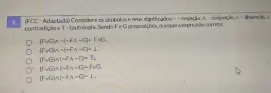 7.
(FCC-Adaptada)Considere os símbolose seus significados:- negação, A - conjunção, v - disjunção, 1
contradição eT-tautologia.SendoFeG proposições, marque a expressão correta:
(Fcup G)wedge sim (sim Fwedge sim G)=Fwedge G
(Fcup G)wedge sim (sim Fwedge sim G)=bot 
(Fcup G)wedge (sim Fwedge sim G)=T;
(Fcup G)wedge (sim Fwedge sim G)=FvG
(Fcup G)A(sim FAsim G)=1