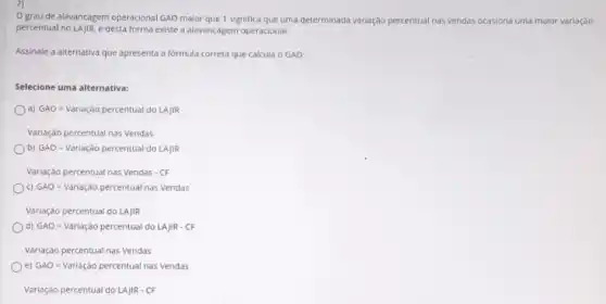 7)
grau de alavancagem operacional GAO maior que 1 significa que uma determinada variação percentual nas vendas ocasiona
percentual no LAJIR, e desta forma existe a alavancagem operacional.
ona uma malor variação
Assinale a alternativa que apresenta a formula correta que calcula o GAO:
Selecione uma alternativa:
GAO=Variacdo percentual do LAIRR
ariacao percentual nas vendas
b) GAO=Variagao percentual do LAMR
ariagao percentual nas vendas - CF
C) GAO=Variacdo percentual nas vendas
Variação percentual do LAJIR
GAO=variagao percentual do LAJ R - FF
Variação percentual nas Vendas
e) GAO=Variacio percentual nas vendas
Variação percentual do LAJIR - CF