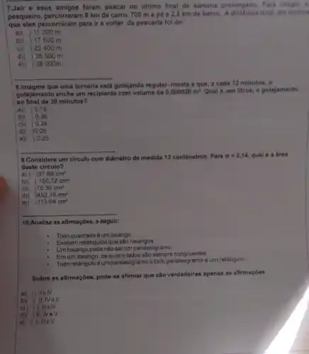 7.Jair e seus amigos foram pescar no ultimo final de semana prolongado, Para chegar a
pesqueiro, percorreram 8 km de carro, 700 m a pé e 2,5 km de barco. A distância total em metros
que eles percorreram para ir e voltar da poscaria foi de:
a)( )11200 m.
b)( )17500 m.
c)( )22400 m
d)( )35000 m.
e) ) 38 000m.
__
8.Imagine que uma torneira está gotejando regular.mente e que, a cada 12 minutos, o
gotejamento enche um recipiente com volume de
0,000020m^3. Qual é, em litros o gotojamento
ao final de 30 minutos?
a) ) 0,15
b) ) 0,36
c) ) 0.24
d) )0,05
e) ) 0,25
9.Considere um circulo com diâmetro de medida 12 centimetros. Para
pi =3,14, qual é a área
deste circulo?
a) ( , 37,68cm^2
b)( ) 150,72cm^2
C)( 75,36cm^2
d)( 452,16cm^2
e) , 113,04cm^2
__
__
10.Analise as afirmações a seguir:
Todo quadrado é um losango.
Existem retângulos que são losangos
Um losango pode nào ser um paralelogramo
Em um losango, os quatro lados são sempre congruentes
Todoretânguloéumparalelogramo etodoparaleogramo é um retângulo
Sobre as afirmações, pode-se afirmar que são verdadeiras apenas as afirmaçóes
a)( ) I, ll e IV.
b)( ) 11 . NeV.
c)( )Ill e IV.
d)( )III . NeV
e) ) II, III e V.