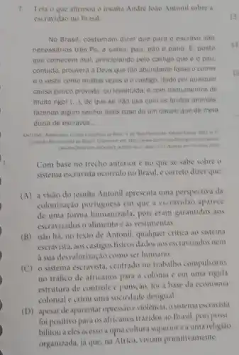 7.Leia o que afirmou o jesuita Andre Joao Antonil sobre a
escravidao no Brasil:
No Brasil, costumam dizer que para o escravo sao
necessarios trés Ps. a saber, pau, pao e pano. E. posto
que comecem mal, principiando pelo castigo que e o pau
contudo, prouvera a Deus que tão abundante fosse o comer
e o vestir como muitas vezes é o castigo, dado por qualquer
causa pouco provada, ou levantada; e com instrumentos de
muito rigor (...), de que se nào usa com os brutos animais.
fazendo algum senhor mais caso de um cavalo que de meia
dúzia de escravos __
ANTONIL Andre lode Culture
Aresso em 18 maso 2012
Com base no trecho anterior e no que se sabe sobre o
sistema escravista ocorrido no Brasil, c correto dizer que:
(A) a visão do jesuita Antonil apresenta uma perspectiva da
colonização portuguesa em que a escravidão aparece
de uma forma humanizada pois eram garantidos aos
escravizados o alimento e as vestimentas.
(B) não há, no texto de Antonil, qualquer critica ao sistema
escravista, aos castigos fisicos dados aos escravizados nem
a sua desvalorização como ser humano.
(C)o sistema escravista, centrado no trabalho compulsorio,
no trafico de africanos para a colonia e em uma rigida
estrutura de controle e punição, foi a base da economia
colonial e criou uma sociedade desigual.
(D) apesar de aparentar opress,doeviolência, o sistem.escravista
Brasil, pois possi