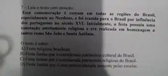 7-Leia o texto com atenção:
Essa comemoraç 10 é comum em todas as regiōes do Brasil,
especialmente no Nordeste , e foi trazida para o Brasil por influência
dos portugueses no século xvI . Inicialmente a festa possuía uma
conotação estritamente religiosa e era realizada em homenagem a
santos como São João e Santo Antônio.
texto é sobre:
A) Festa religiosa brasileira
B) Festa Junina que é considerada patrimônio cultural do Brasil.
C) Festa Junina que é considerada patrimônio religioso do Brasil.
D) Festa Junina que é uma prática adotada somente pelas escolas.