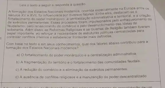 7
Lela o texto a seguir e responda à questão.
A formação dos Estados ocorrida especialmente na Europa entre os
Nacionais modernos destacam-se o
e XVII, foi influenciada por fatores. Entre
de exércitos permanent monárquico, a centralização aculsionados pelo enfraquecimento do
feudalismo, pelo re nascimento do comérclo e pelo desenvolvimento das ideias de
soberanla. Além disso, as Reformas Religiosas e as Guerras de Religião também tiveram
papel importante, ao reforçar a necessidade de estruturas politicas centralizadas para
controlar conflitos internos e estabelecer fronteiras mais definidas.
Com base no texto e em seus conhecimentos, qual dos fatores abaixo contribuiu para a
formação dos Estados Nacionais modernos?
a) O fortalecimento do poder monárquico e a centralização administrativa.
b) A fragmentação do território e o fortalecimento das comunidades feudais.
c) A redução do comércio e a eliminação de exércitos permanentes.
d) A ausência de conflitos religiosos e a manutenção do poder descentralizado