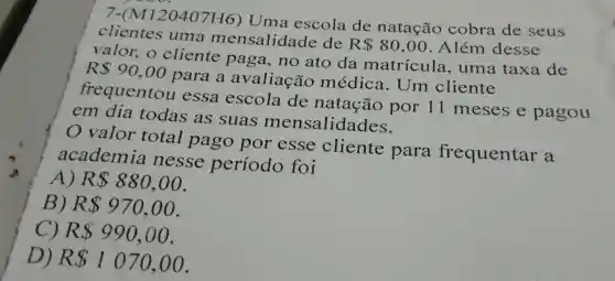 7-(M120407H6)Uma escola de natação cobra de seus
clientes uma mensalidade de
R 80,00 . Além desse
valor., 0 cliente paga , no ato da matricula , uma taxa de
R 90,00
para a avaliação médica . Um cliente
frequentou essa escola de natação por II meses e pagou
em dia todas as suas mensalidades.
valor total pago por esse cliente para frequentar a
academia nesse período foi
A) R 880,00
B) R 970,00
C) R 990,00
D) R 1070,00