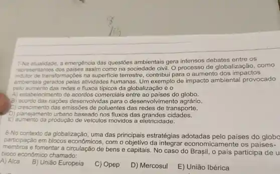 7-Na atualidade . a emergência das questōes ambientais gera intensos debates entre os
representantes dos paises assim como na sociedade civil. O processo de globalizaçãc , como
indutor de transformações na superficie terrestre , contribui para o aumento dos impactos
ambientais gerados pelas atividades humanas . Um exemplo de impacto ambiental provocado
pelo aumento das redes e fluxos típicos da globalização éo
A)estabelecimento de acordos comerciais entre ao paises do globo.
B) acordo das nações desenvolvidas para o desenvolvimento agrário.
C) crescimento das emissões de poluentes das redes de transporte.
D) planejamento urbano baseado nos fluxos das grandes cidades.
E da produção de veiculos movidos , a eletricidade.
8-No contexto da globalização , uma das principais estratégias adotadas pelo países do globo
participação em blocos econômicos , com o da integrar economicamente : OS países-
e fomentar a de bens e capitais .No caso do Brasil , o pais participa de u
bloco econômico chamado:
A) Alca
B)Uniāo Europeia
C)Opep
D)Mercosul
E)União Ibérica