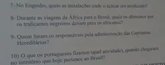 7-No Engenho , quais as instalações onde o açúcar era produzido?
8-Durante as viagens da Africa para o Brasil , quais os alimentos que
os traficantes negreiros davam para os africanos?
9- Quem foram os responsáveis pela administração das Capitanias
Hereditárias?
10) O que OS portugueses fizeram (qual atividade , quando chegaram
no território que hoje pertence ao Brasil?