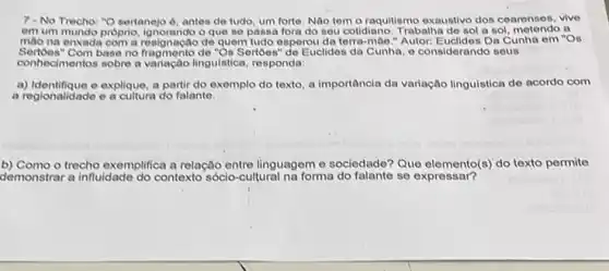 7-No Trecho: "O sertanejo 2, antes de tudo, um forte. Nao tem o raquitismo exaustivo dos cearenses, vive
em um mundo proprio O que se passa fora do seu cotidiano. Trabalha de sol a sol a
mão na enxada com a resignação de quem tudo esperou da terra-mao." Autor:Euclides Da Cunha em "Os
Sertoes" Com base no fragmento de "Os Sertbes "de Euclides da Cunha, o considerando seus
conhecimentos sobre a variação linguistica, responda:
a) Identifique e explique, a partir do exemplo do texto, a importância da variação linguistica de acordo com
a regionalidade e a cultura do falante.
b) Como o trecho exemplifica a relação entre linguagem e sociedade? Que do texto permite
demonstrar a influidade do contexto sócio-cultural na forma do falante se expressar?